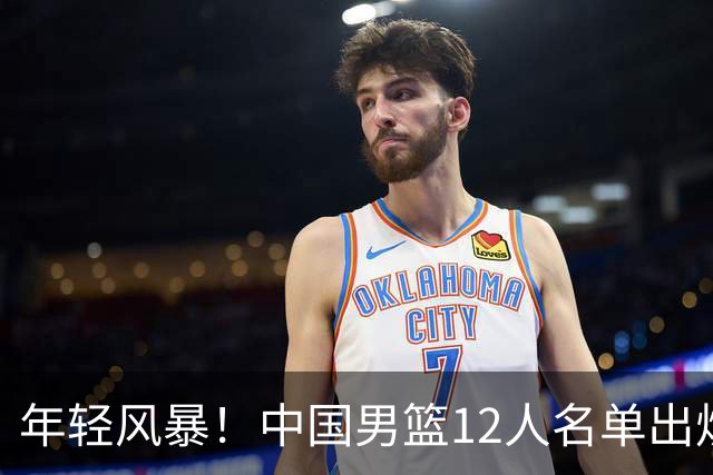 年轻风暴！中国男篮12人名单出炉，杨瀚森扛大旗，内线锋线很强